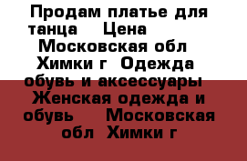 Продам платье для танца  › Цена ­ 2 200 - Московская обл., Химки г. Одежда, обувь и аксессуары » Женская одежда и обувь   . Московская обл.,Химки г.